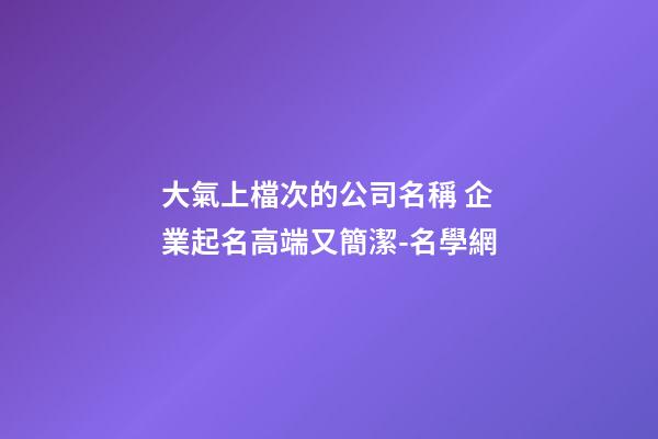 大氣上檔次的公司名稱 企業起名高端又簡潔-名學網